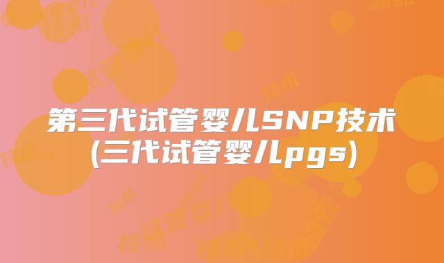 第三代试管婴儿SNP技术(三代试管婴儿pgs)