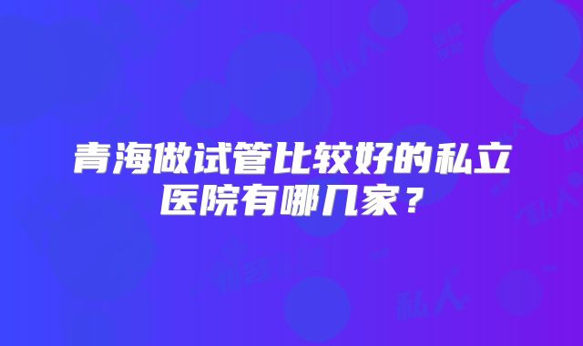 青海做试管比较好的私立医院有哪几家？