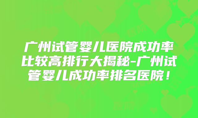 广州试管婴儿医院成功率比较高排行大揭秘-广州试管婴儿成功率排名医院！