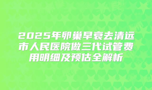 2025年卵巢早衰去清远市人民医院做三代试管费用明细及预估全解析