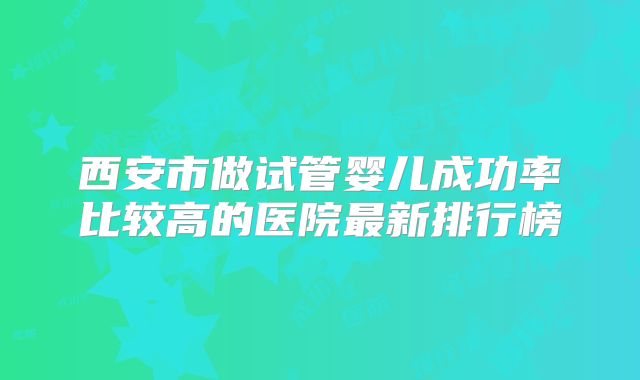 西安市做试管婴儿成功率比较高的医院最新排行榜