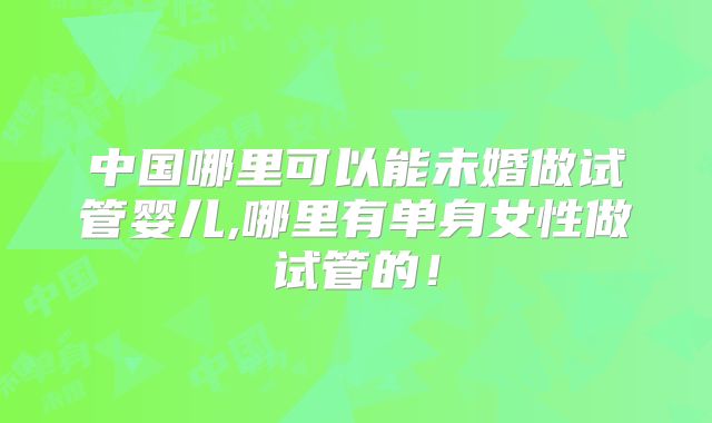 中国哪里可以能未婚做试管婴儿,哪里有单身女性做试管的！