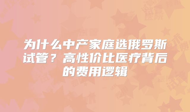 为什么中产家庭选俄罗斯试管？高性价比医疗背后的费用逻辑