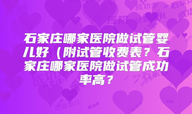石家庄哪家医院做试管婴儿好（附试管收费表？石家庄哪家医院做试管成功率高？