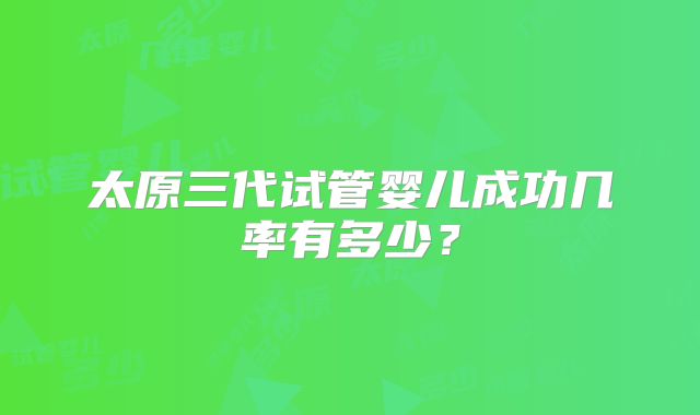 太原三代试管婴儿成功几率有多少?