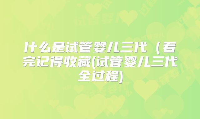 什么是试管婴儿三代（看完记得收藏(试管婴儿三代全过程)