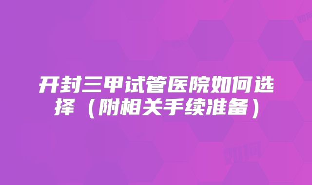 开封三甲试管医院如何选择（附相关手续准备）