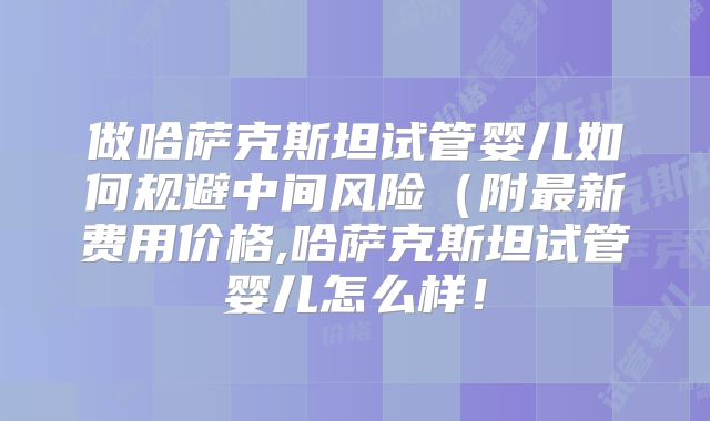 做哈萨克斯坦试管婴儿如何规避中间风险（附最新费用价格,哈萨克斯坦试管婴儿怎么样！