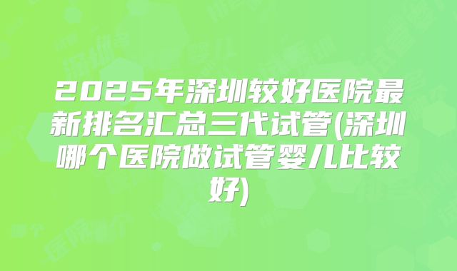 2025年深圳较好医院最新排名汇总三代试管(深圳哪个医院做试管婴儿比较好)