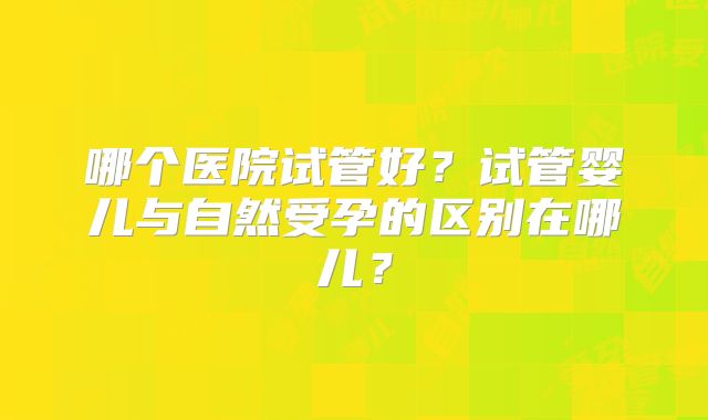 哪个医院试管好?试管婴儿与自然受孕的区别在哪儿?