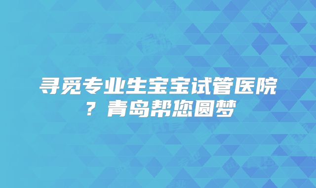 寻觅专业生宝宝试管医院？青岛帮您圆梦