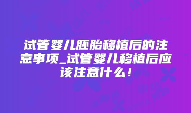 试管婴儿胚胎移植后的注意事项_试管婴儿移植后应该注意什么!
