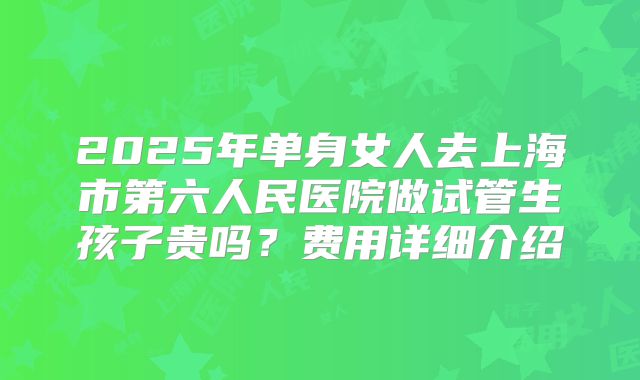 2025年单身女人去上海市第六人民医院做试管生孩子贵吗？费用详细介绍