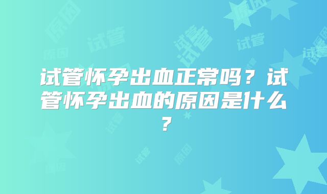 试管怀孕出血正常吗？试管怀孕出血的原因是什么？
