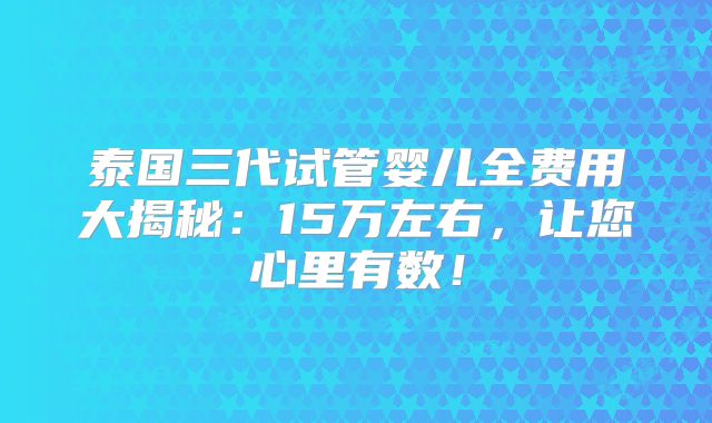 泰国三代试管婴儿全费用大揭秘：15万左右，让您心里有数！