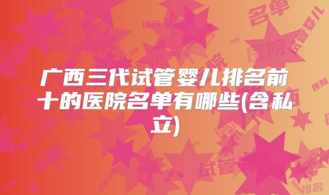 广西三代试管婴儿排名前十的医院名单有哪些(含私立)