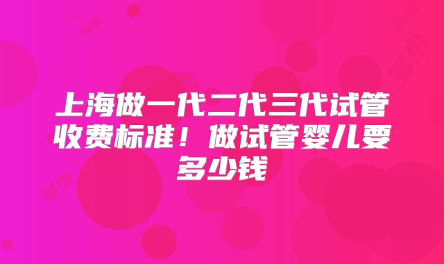 上海做一代二代三代试管收费标准！做试管婴儿要多少钱