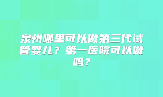 泉州哪里可以做第三代试管婴儿?第一医院可以做吗?