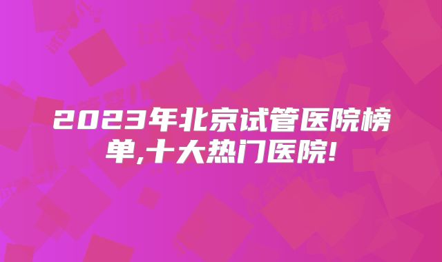 2023年北京试管医院榜单,十大热门医院!