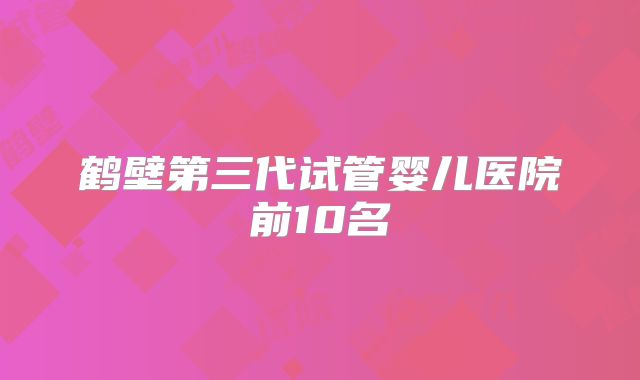 鹤壁第三代试管婴儿医院前10名