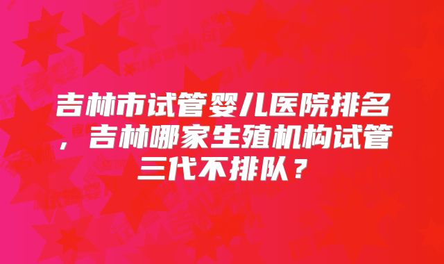 吉林市试管婴儿医院排名,吉林哪家生殖机构试管三代不排队?