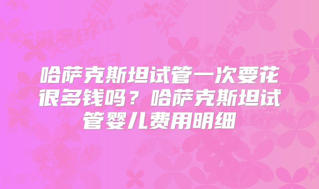 哈萨克斯坦试管一次要花很多钱吗？哈萨克斯坦试管婴儿费用明细