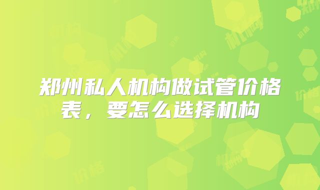 郑州私人机构做试管价格表，要怎么选择机构