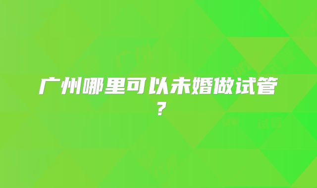 广州哪里可以未婚做试管？