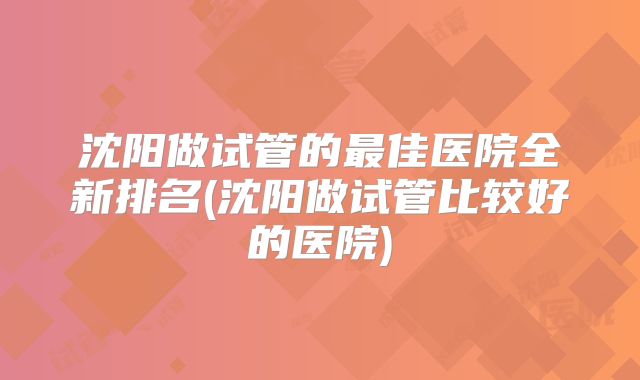 沈阳做试管的最佳医院全新排名(沈阳做试管比较好的医院)