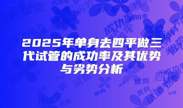 2025年单身去四平做三代试管的成功率及其优势与劣势分析