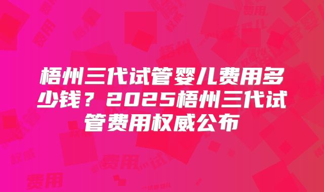 梧州三代试管婴儿费用多少钱?2025梧州三代试管费用权威公布