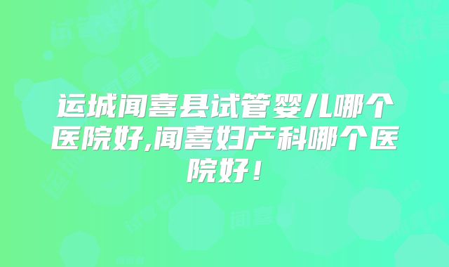 运城闻喜县试管婴儿哪个医院好,闻喜妇产科哪个医院好！