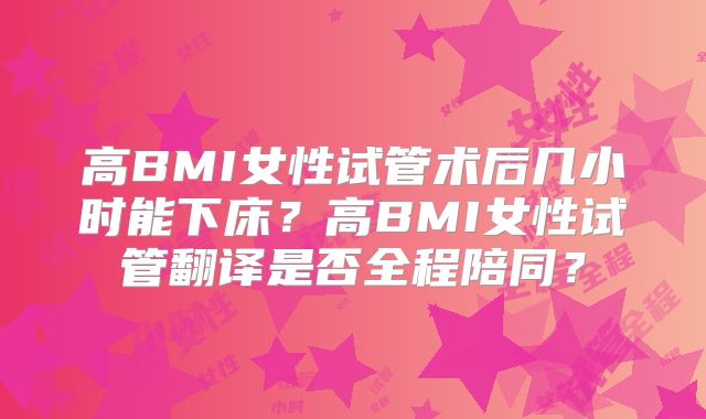 高BMI女性试管术后几小时能下床？高BMI女性试管翻译是否全程陪同？