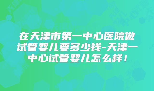 在天津市第一中心医院做试管婴儿要多少钱-天津一中心试管婴儿怎么样!