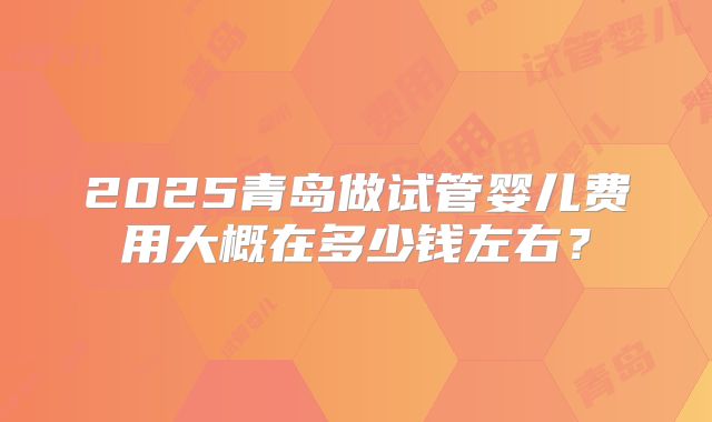 2025青岛做试管婴儿费用大概在多少钱左右?