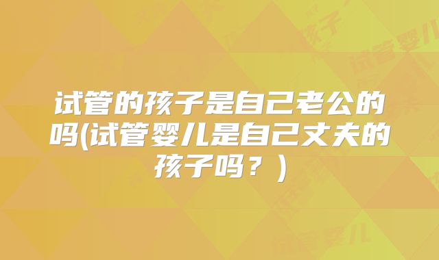试管的孩子是自己老公的吗(试管婴儿是自己丈夫的孩子吗？)