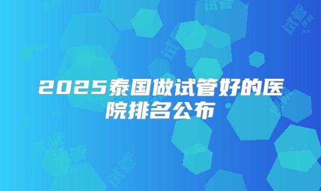 2025泰国做试管好的医院排名公布