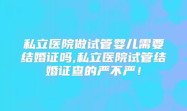 私立医院做试管婴儿需要结婚证吗,私立医院试管结婚证查的严不严！