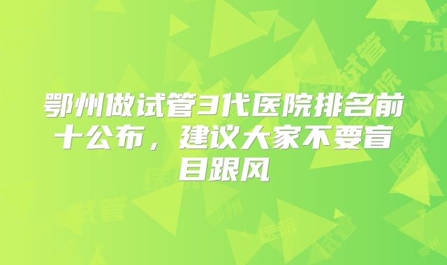 鄂州做试管3代医院排名前十公布，建议大家不要盲目跟风