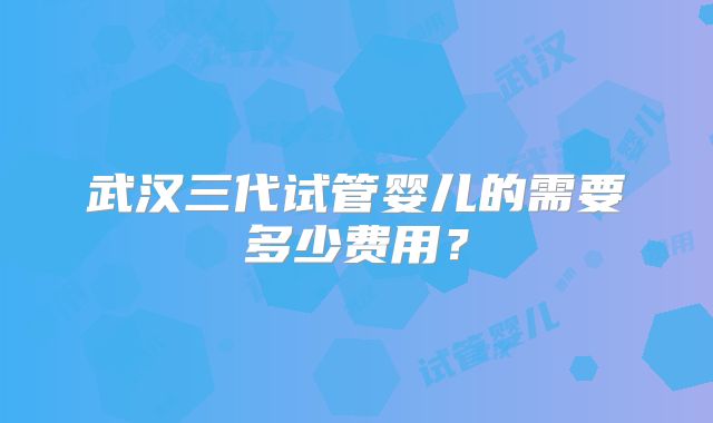 武汉三代试管婴儿的需要多少费用？
