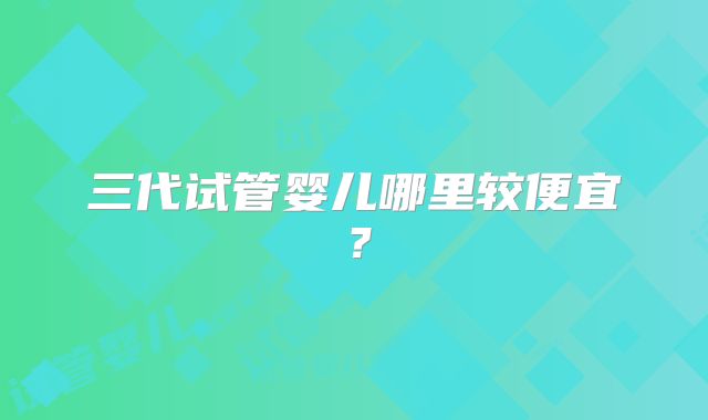 三代试管婴儿哪里较便宜？