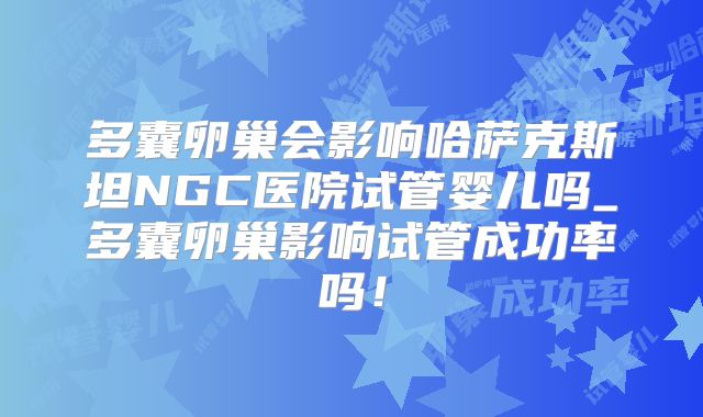 多囊卵巢会影响哈萨克斯坦NGC医院试管婴儿吗_多囊卵巢影响试管成功率吗!