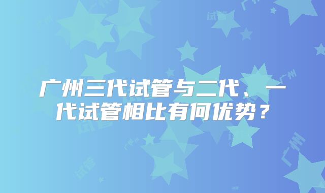 广州三代试管与二代、一代试管相比有何优势？