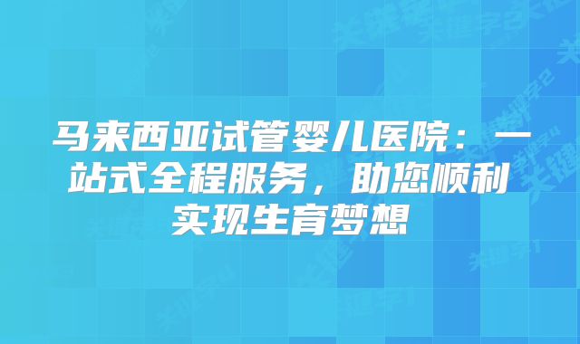 马来西亚试管婴儿医院:一站式全程服务,助您顺利实现生育梦想