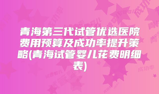 青海第三代试管优选医院费用预算及成功率提升策略(青海试管婴儿花费明细表)