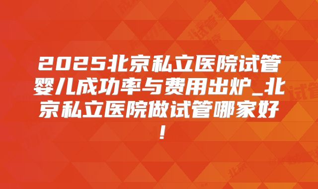 2025北京私立医院试管婴儿成功率与费用出炉_北京私立医院做试管哪家好！