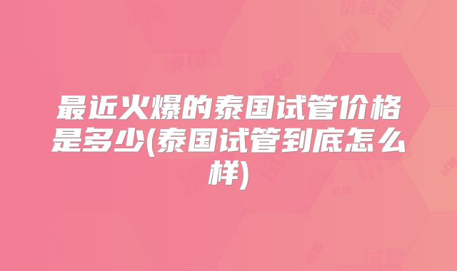 最近火爆的泰国试管价格是多少(泰国试管到底怎么样)