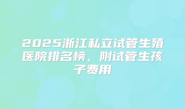 2025浙江私立试管生殖医院排名榜,附试管生孩子费用