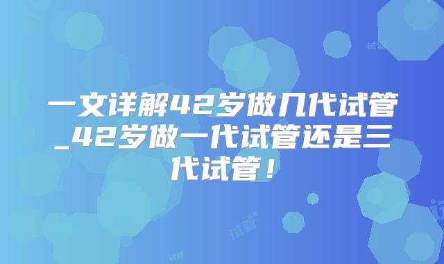 一文详解42岁做几代试管_42岁做一代试管还是三代试管!