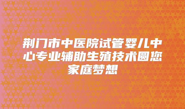 荆门市中医院试管婴儿中心专业辅助生殖技术圆您家庭梦想